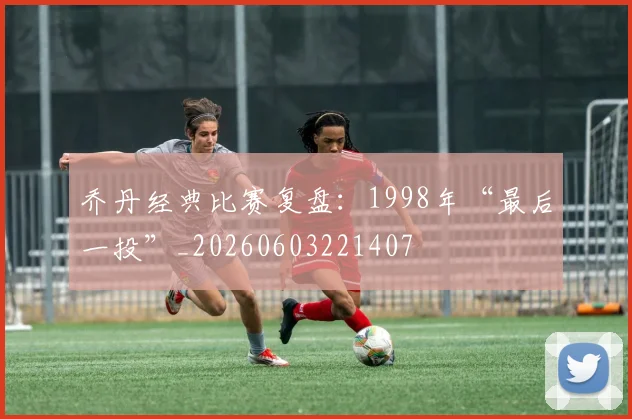 乔丹经典比赛复盘：1998年“最后一投”_20260603221407