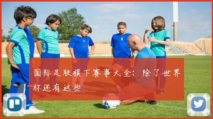 国际足联旗下赛事大全：除了世界杯还有这些