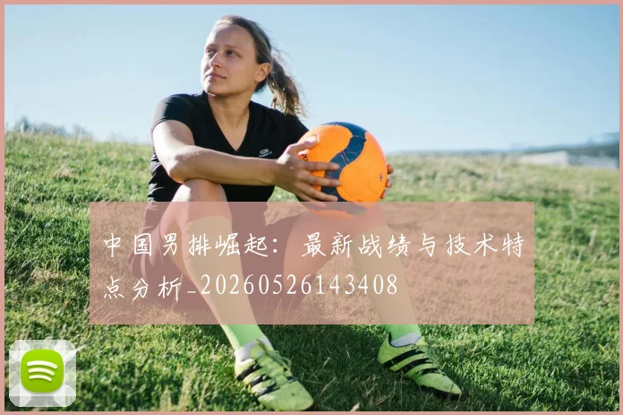 中国男排崛起：最新战绩与技术特点分析_20260526143408