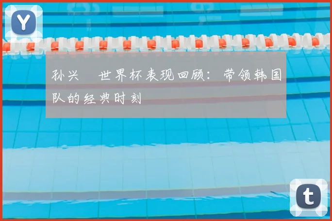 孙兴慜世界杯表现回顾：带领韩国队的经典时刻