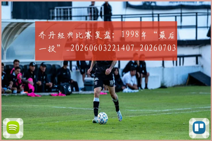 乔丹经典比赛复盘：1998年“最后一投”_20260603221407_20260703210613_20260716192633