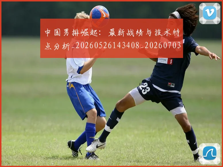 中国男排崛起：最新战绩与技术特点分析_20260526143408_20260703203234_20260716183753