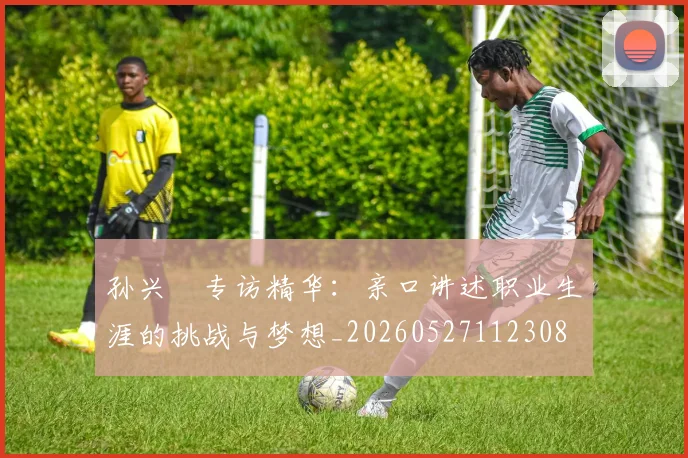 孙兴慜专访精华：亲口讲述职业生涯的挑战与梦想_20260527112308