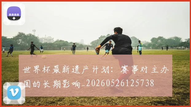 世界杯最新遗产计划：赛事对主办国的长期影响_20260526125738
