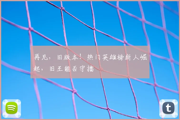 再见,旧版本!热门英雄榜新人崛起,旧王能否守擂