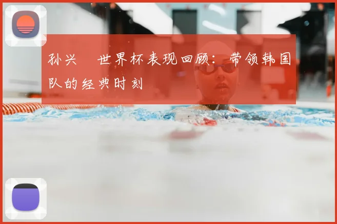 孙兴慜世界杯表现回顾：带领韩国队的经典时刻