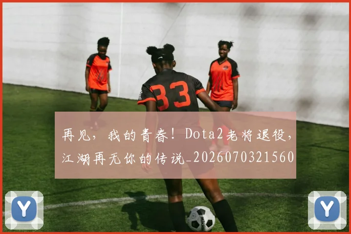 再见，我的青春！Dota2老将退役，江湖再无你的传说_20260703215601