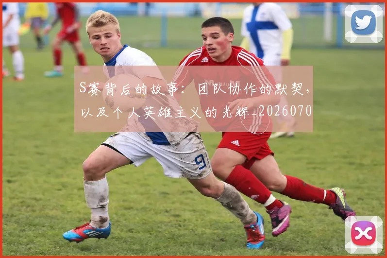 S赛背后的故事：团队协作的默契，以及个人英雄主义的光辉_20260702171926_20260714215154