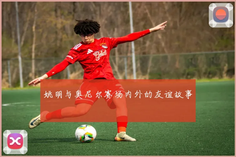 姚明与奥尼尔赛场内外的友谊故事