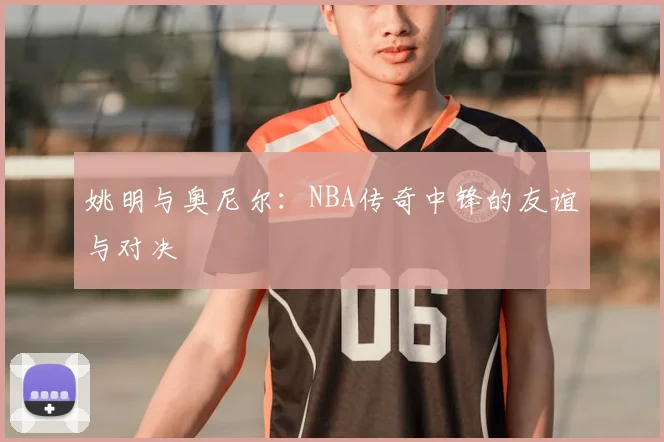 姚明与奥尼尔：NBA传奇中锋的友谊与对决