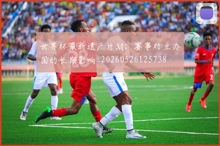 世界杯最新遗产计划：赛事对主办国的长期影响_20260526125738