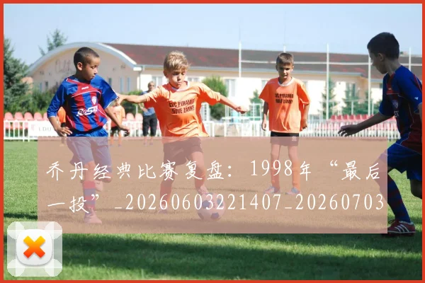 乔丹经典比赛复盘：1998年“最后一投”_20260603221407_20260703210613_20260716192633