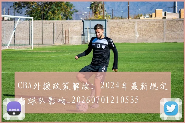 CBA外援政策解读：2024年最新规定与球队影响_20260701210535