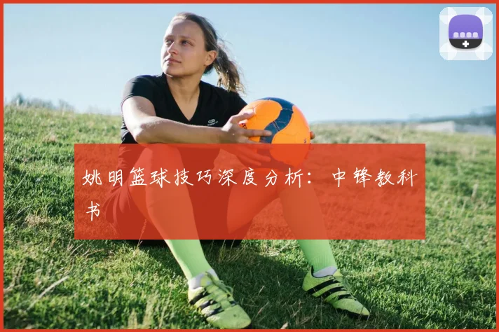 姚明篮球技巧深度分析：中锋教科书