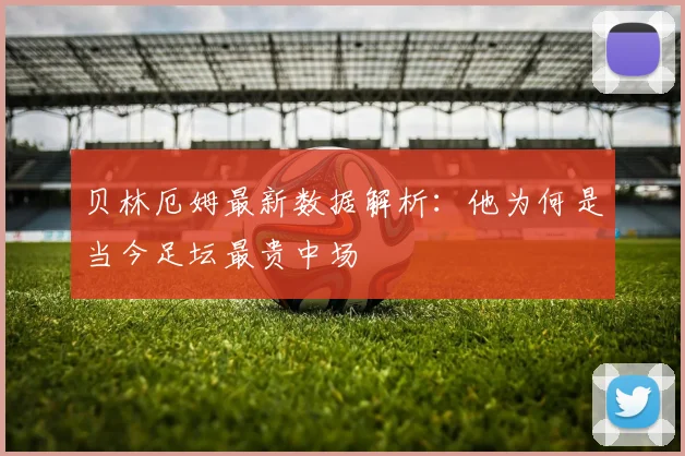 贝林厄姆最新数据解析：他为何是当今足坛最贵中场