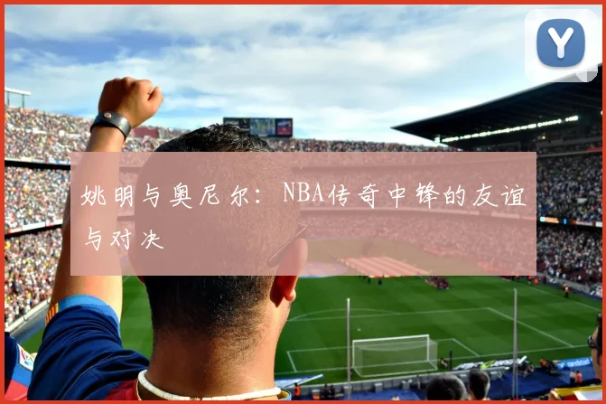 姚明与奥尼尔：NBA传奇中锋的友谊与对决