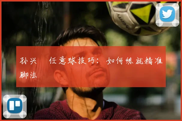 孙兴慜任意球技巧：如何练就精准脚法