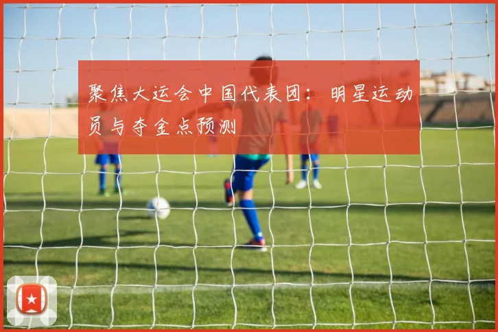 聚焦大运会中国代表团：明星运动员与夺金点预测