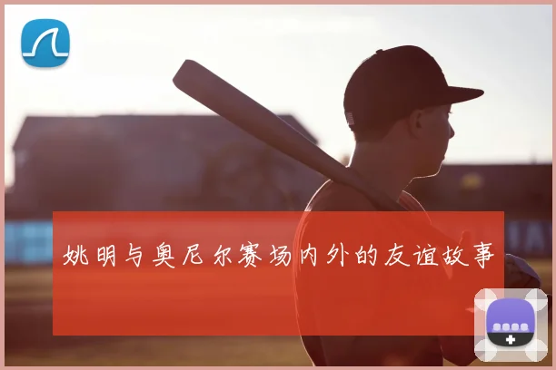 姚明与奥尼尔赛场内外的友谊故事