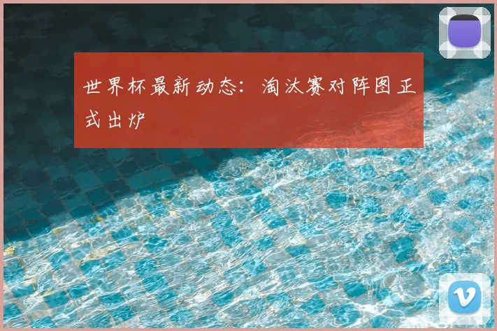 世界杯最新动态：淘汰赛对阵图正式出炉